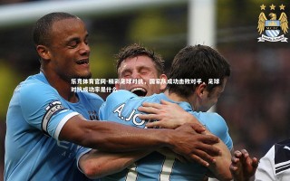 乐竞体育官网-精彩足球对抗，国家队成功击败对手，足球对抗成功率是什么