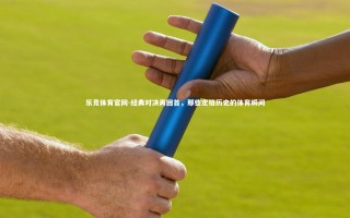 乐竞体育官网-经典对决再回首，那些定格历史的体育瞬间