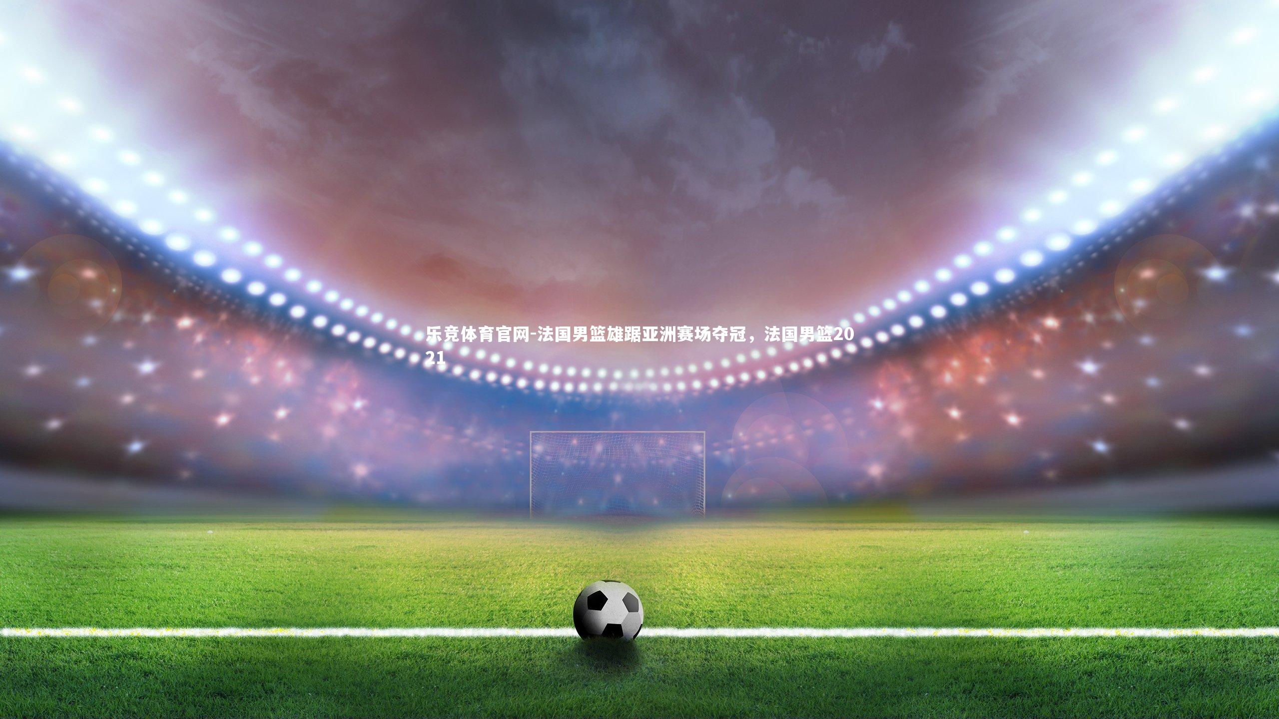 乐竞体育官网-法国男篮雄踞亚洲赛场夺冠，法国男篮2021-第1张图片-乐竞体育官网